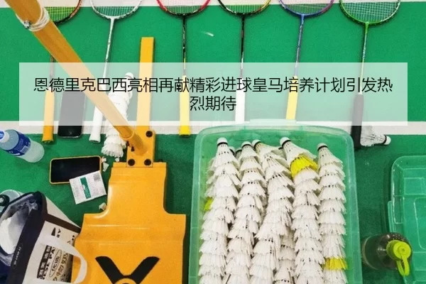 恩德里克巴西亮相再献精彩进球皇马培养计划引发热烈期待
